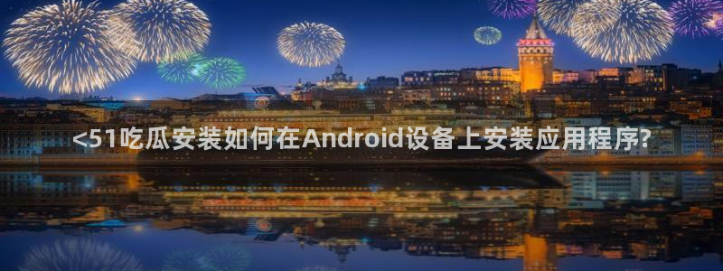 51吃瓜网今日吃瓜热门大瓜:<51吃瓜安装如何在Android设备上安装应用程序?
