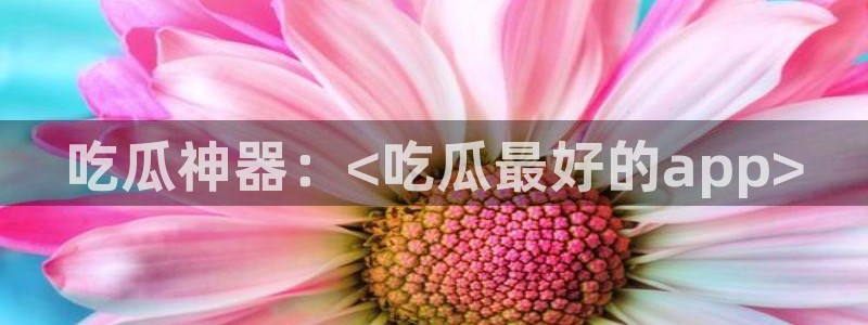 51吃瓜网张津瑜：吃瓜神器：<吃瓜最好的app>