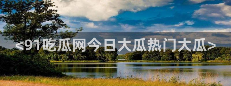 51吃瓜短剧张越女主：<91吃瓜网今日大瓜热门大瓜>