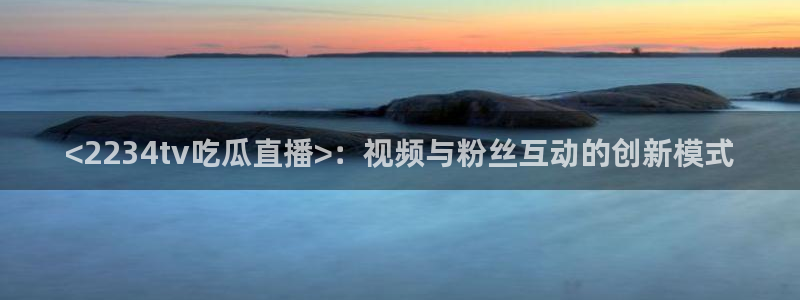 cggolive51吃瓜：<2234tv吃瓜直播>：视频与粉丝互动的创新模式