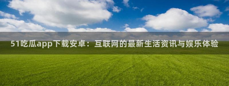 吃瓜网今日吃瓜 热门大瓜:51吃瓜app下载安卓:互联网的最新生活资讯与娱乐体验
