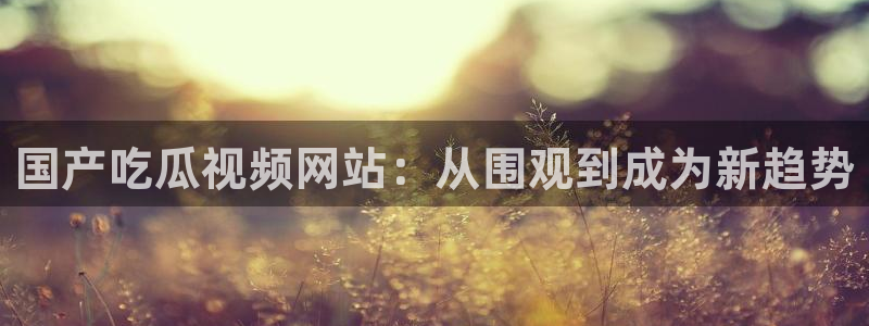 51吃瓜今日吃瓜入口最新：国产吃瓜视频网站：从围观到成为新趋势