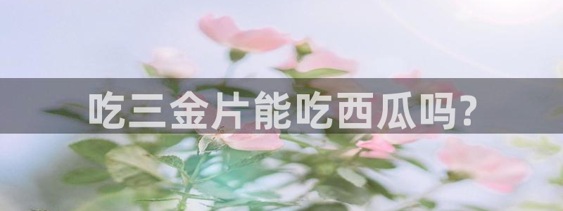 黑料揭秘:吃三金片能吃西瓜吗?